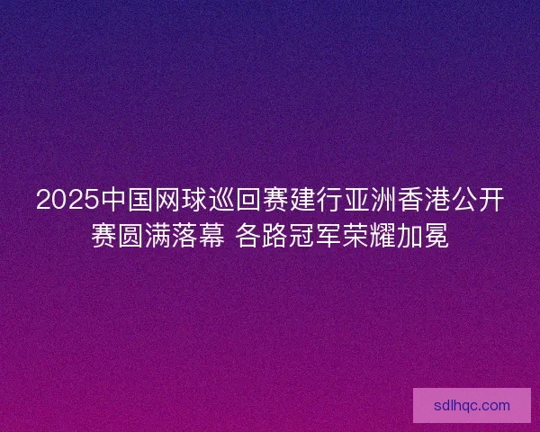 2025中国网球巡回赛建行亚洲香港公开赛圆满落幕 各路冠军荣耀加冕