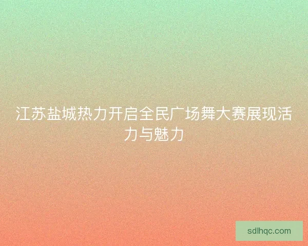 江苏盐城热力开启全民广场舞大赛展现活力与魅力