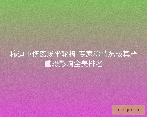穆迪重伤离场坐轮椅 专家称情况极其严重恐影响全美排名 穆迪重伤离场坐轮椅 专家称情况极其严重恐影响全美排名