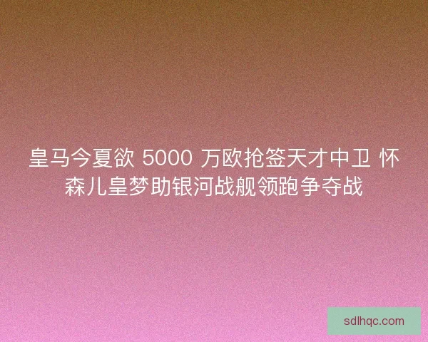 皇马今夏欲 5000 万欧抢签天才中卫 怀森儿皇梦助银河战舰领跑争夺战