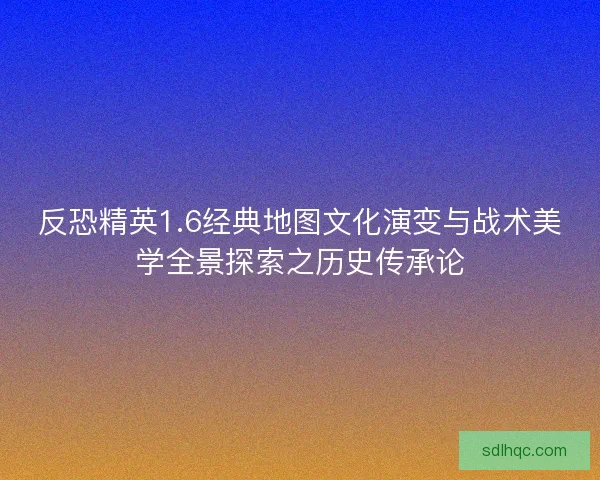 反恐精英1.6经典地图文化演变与战术美学全景探索之历史传承论 反恐精英1.6经典地图文化演变与战术美学全景探索之历史传承论