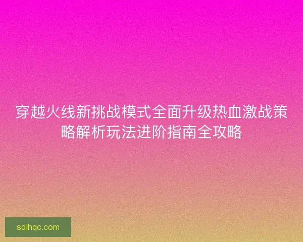 穿越火线新挑战模式全面升级热血激战策略解析玩法进阶指南全攻略