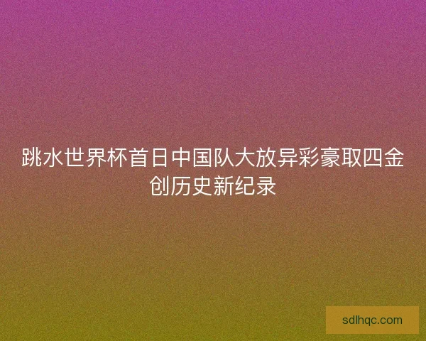 跳水世界杯首日中国队大放异彩豪取四金创历史新纪录