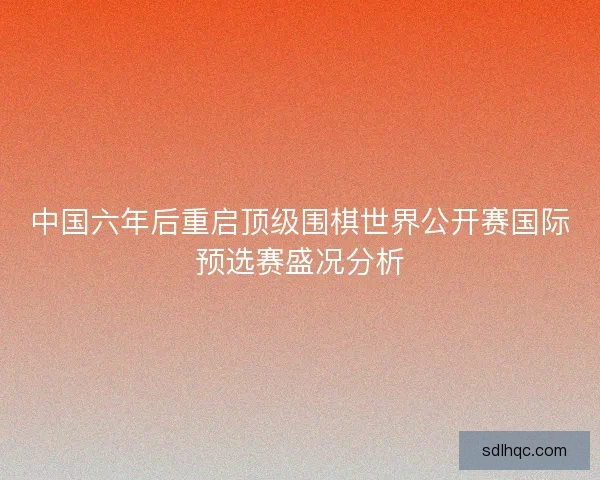 中国六年后重启顶级围棋世界公开赛国际预选赛盛况分析