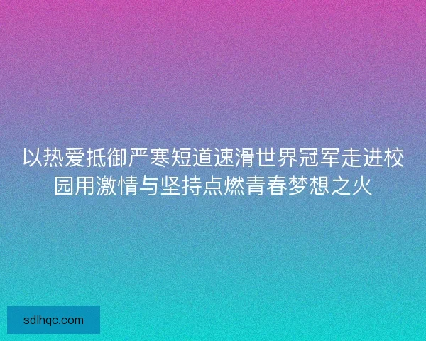 以热爱抵御严寒短道速滑世界冠军走进校园用激情与坚持点燃青春梦想之火