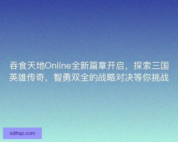 吞食天地Online全新篇章开启，探索三国英雄传奇，智勇双全的战略对决等你挑战