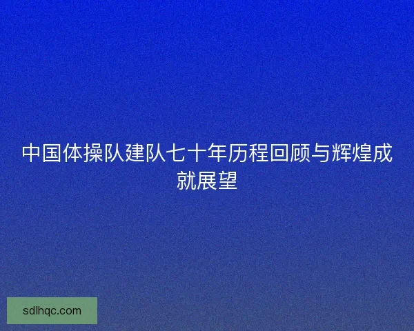 中国体操队建队七十年历程回顾与辉煌成就展望