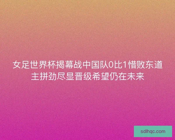 女足世界杯揭幕战中国队0比1惜败东道主拼劲尽显晋级希望仍在未来