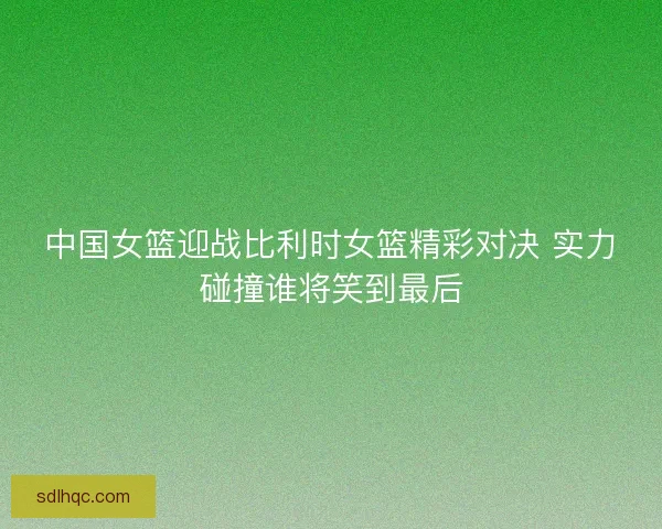 中国女篮迎战比利时女篮精彩对决 实力碰撞谁将笑到最后
