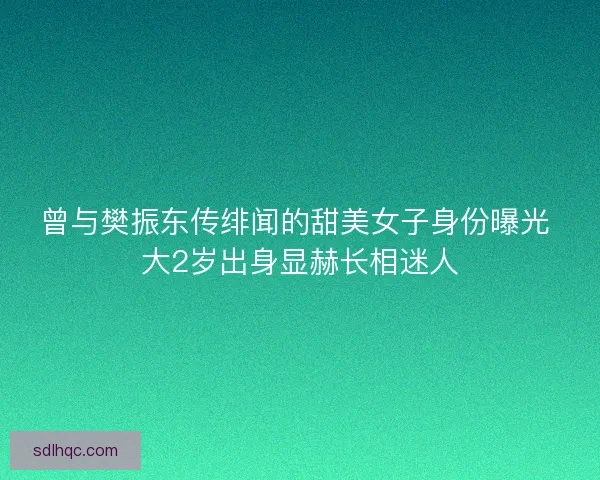 曾与樊振东传绯闻的甜美女子身份曝光 大2岁出身显赫长相迷人 曾与樊振东传绯闻的甜美女子身份曝光 大2岁出身显赫长相迷人